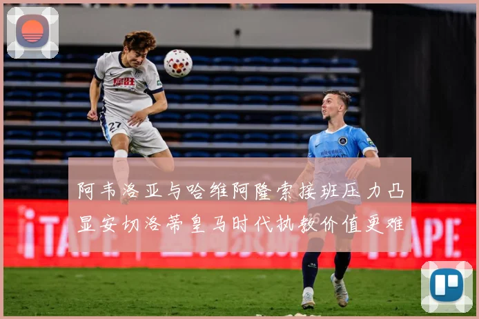 阿韦洛亚与哈维阿隆索接班压力凸显安切洛蒂皇马时代执教价值更难战术观察-深度解析