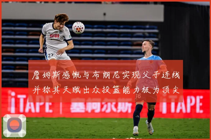 詹姆斯感慨与布朗尼实现父子连线并称其天赋出众投篮能力极为顶尖赛场复盘-深度解析