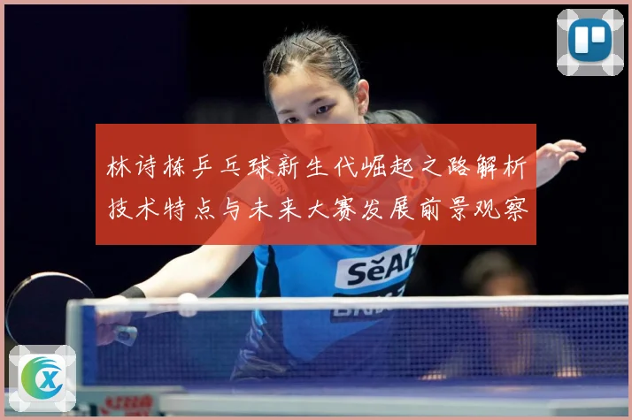 林诗栋乒乓球新生代崛起之路解析技术特点与未来大赛发展前景观察-深度解析