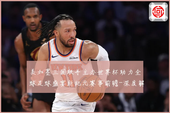 美加墨三国联手主办世界杯助力全球足球盛宴新纪元赛事前瞻-深度解析
