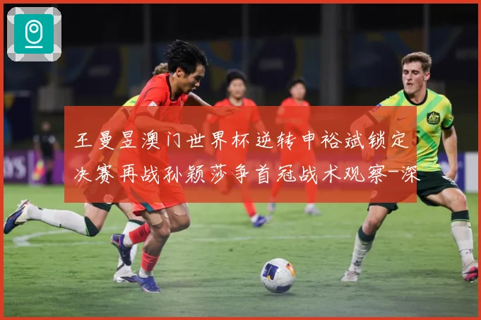 王曼昱澳门世界杯逆转申裕斌锁定决赛再战孙颖莎争首冠战术观察-深度解析