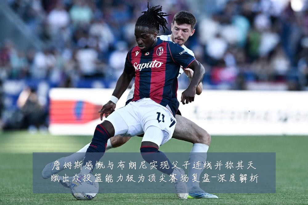 詹姆斯感慨与布朗尼实现父子连线并称其天赋出众投篮能力极为顶尖赛场复盘-深度解析