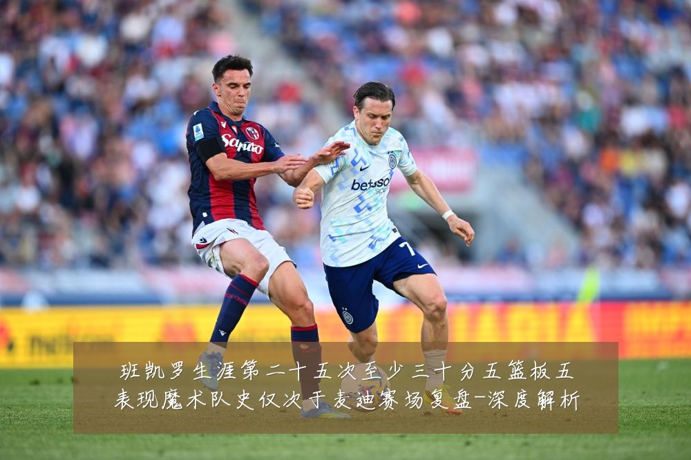 班凯罗生涯第二十五次至少三十分五篮板五表现魔术队史仅次于麦迪赛场复盘-深度解析