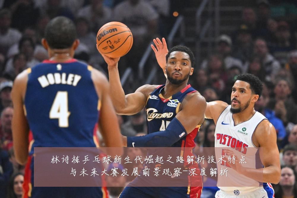 林诗栋乒乓球新生代崛起之路解析技术特点与未来大赛发展前景观察-深度解析